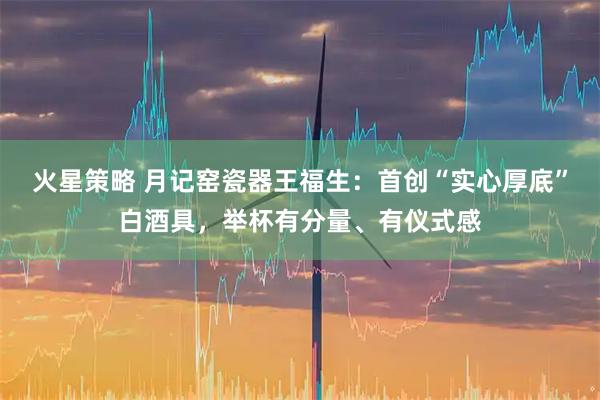 火星策略 月记窑瓷器王福生：首创“实心厚底”白酒具，举杯有分量、有仪式感