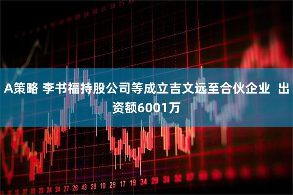 A策略 李书福持股公司等成立吉文远至合伙企业  出资额6001万