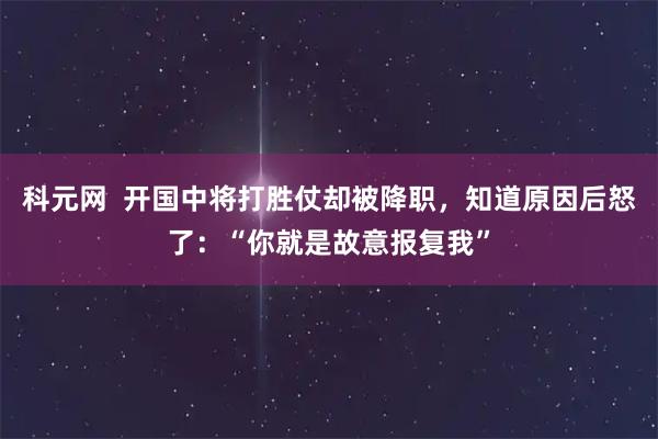 科元网  开国中将打胜仗却被降职，知道原因后怒了：“你就是故意报复我”
