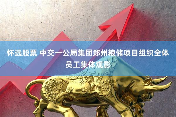 怀远股票 中交一公局集团郑州粮储项目组织全体员工集体观影