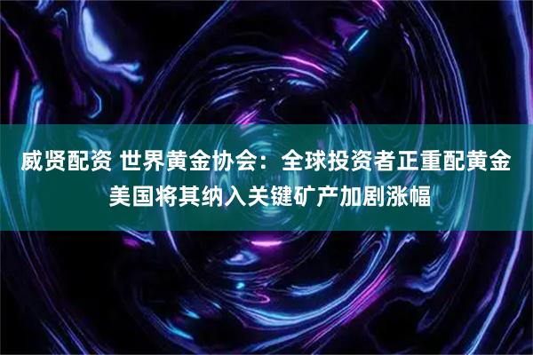 威贤配资 世界黄金协会：全球投资者正重配黄金 美国将其纳入关键矿产加剧涨幅
