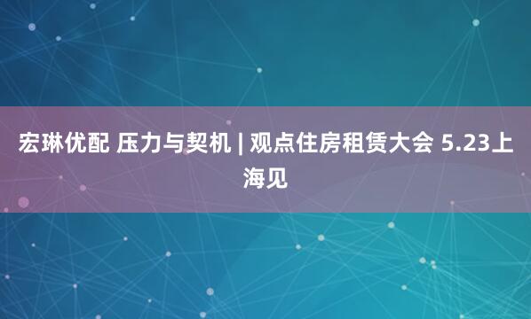 宏琳优配 压力与契机 | 观点住房租赁大会 5.23上海见