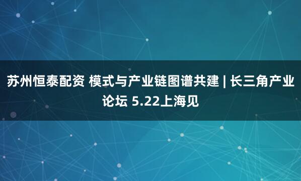 苏州恒泰配资 模式与产业链图谱共建 | 长三角产业论坛 5.22上海见