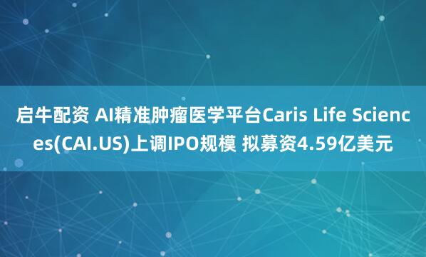 启牛配资 AI精准肿瘤医学平台Caris Life Sciences(CAI.US)上调IPO规模 拟募资4.59亿美元