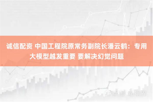 诚信配资 中国工程院原常务副院长潘云鹤：专用大模型越发重要 要解决幻觉问题