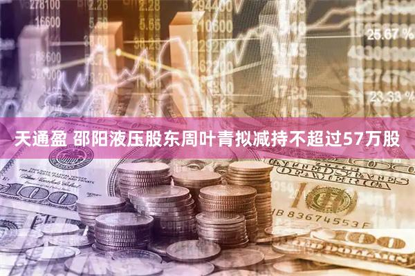 天通盈 邵阳液压股东周叶青拟减持不超过57万股
