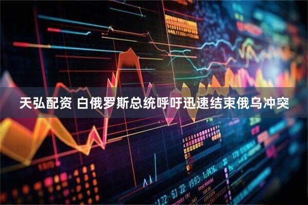 天弘配资 白俄罗斯总统呼吁迅速结束俄乌冲突