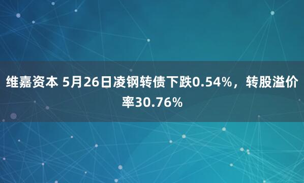 维嘉资本 5月26日凌钢转债下跌0.54%，转股溢价率30.76%