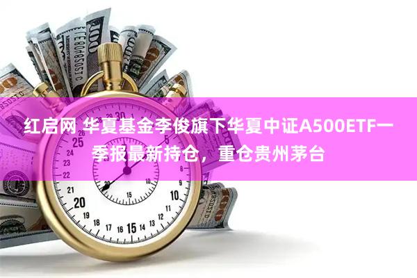 红启网 华夏基金李俊旗下华夏中证A500ETF一季报最新持仓，重仓贵州茅台
