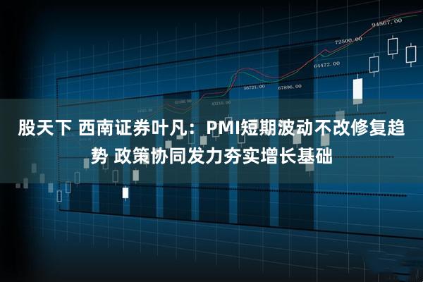 股天下 西南证券叶凡：PMI短期波动不改修复趋势 政策协同发力夯实增长基础