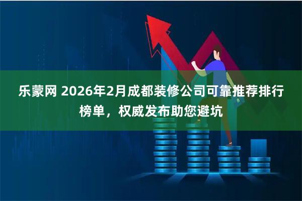 乐蒙网 2026年2月成都装修公司可靠推荐排行榜单，权威发布助您避坑