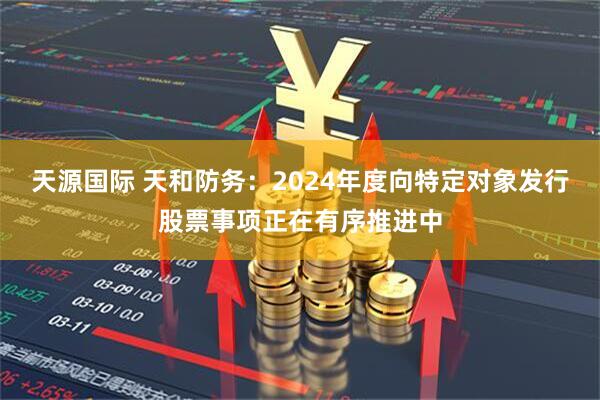 天源国际 天和防务：2024年度向特定对象发行股票事项正在有序推进中