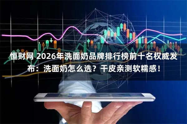 恒财网 2026年洗面奶品牌排行榜前十名权威发布：洗面奶怎么选？干皮亲测软糯感！