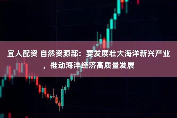 宜人配资 自然资源部：要发展壮大海洋新兴产业，推动海洋经济高质量发展
