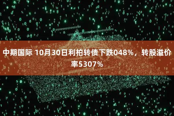 中期国际 10月30日利柏转债下跌048%，转股溢价率5307%