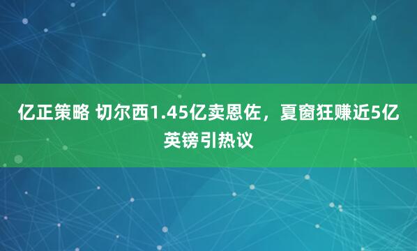 亿正策略 切尔西1.45亿卖恩佐，夏窗狂赚近5亿英镑引热议
